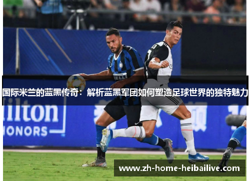 国际米兰的蓝黑传奇：解析蓝黑军团如何塑造足球世界的独特魅力